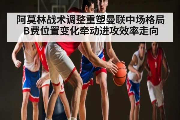 阿莫林战术调整重塑曼联中场格局 B费位置变化牵动进攻效率走向