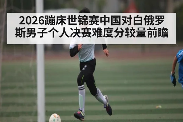 2026蹦床世锦赛中国对白俄罗斯男子个人决赛难度分较量前瞻